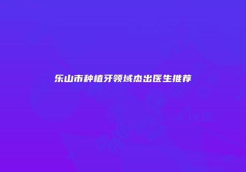 乐山市种植牙领域杰出医生推荐