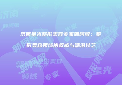 济南星光整形美容专家郭阿敏：整形美容领域的权威与精湛技艺