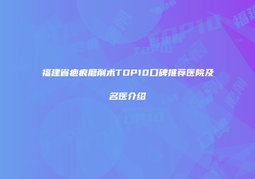 福建省疤痕磨削术TOP10口碑推荐医院及名医介绍