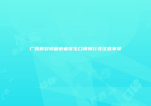 广西唇裂修复疤痕医生口碑排行及注意事项