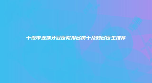 十堰市连体牙冠医院排名前十及知名医生推荐