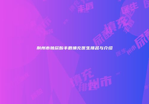 荆州市玻尿酸丰唇填充医生排名与介绍