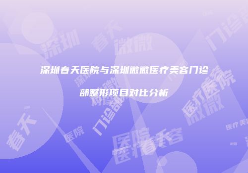 深圳春天医院与深圳微微医疗美容门诊部整形项目对比分析