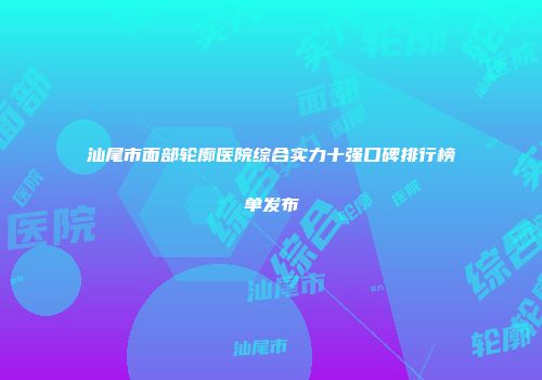 汕尾市面部轮廓医院综合实力十强口碑排行榜单发布