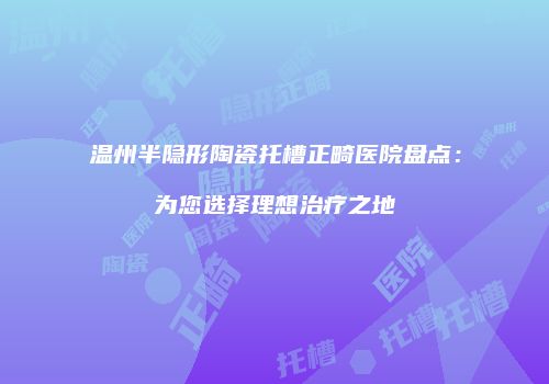 温州半隐形陶瓷托槽正畸医院盘点：为您选择理想治疗之地