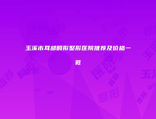 玉溪市耳部畸形整形医院推荐及价格一览