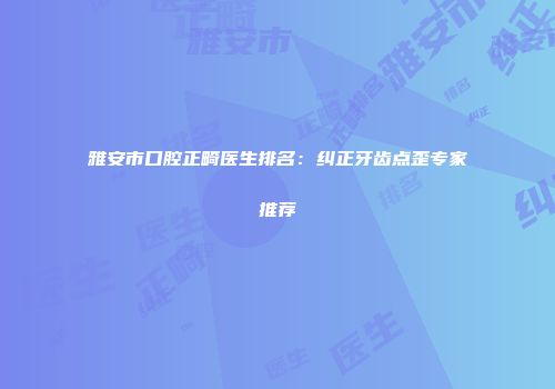 雅安市口腔正畸医生排名：纠正牙齿点歪专家推荐