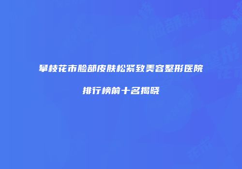 攀枝花市脸部皮肤松紧致美容整形医院排行榜前十名揭晓