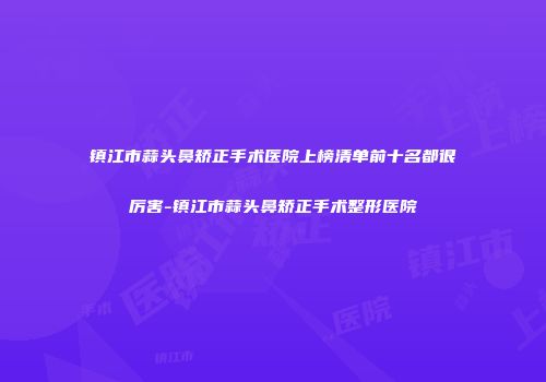 镇江市蒜头鼻矫正手术医院上榜清单前十名都很厉害-镇江市蒜头鼻矫正手术整形医院