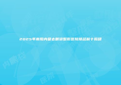 2025年南阳内吸去眼袋整形医院排名前十揭晓