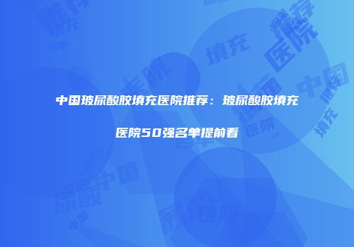 中国玻尿酸胶填充医院推荐：玻尿酸胶填充医院50强名单提前看