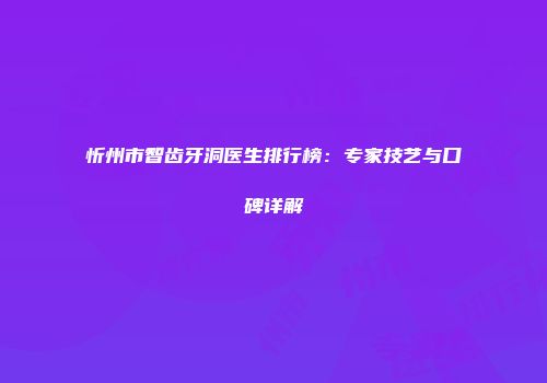 忻州市智齿牙洞医生排行榜：专家技艺与口碑详解