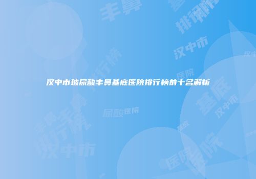 汉中市玻尿酸丰鼻基底医院排行榜前十名解析