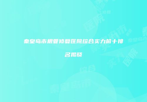 秦皇岛市根管修复医院综合实力前十排名揭晓
