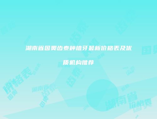 湖南省国奥齿泰种植牙最新价格表及优质机构推荐