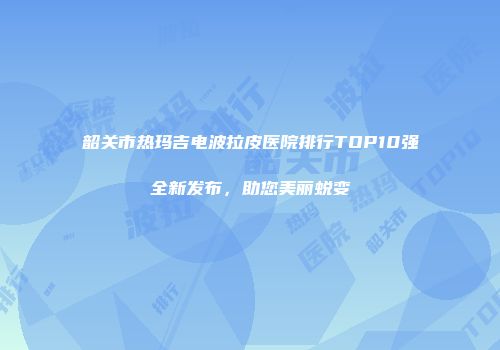 韶关市热玛吉电波拉皮医院排行TOP10强全新发布，助您美丽蜕变