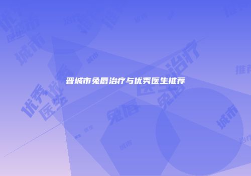 晋城市兔唇治疗与优秀医生推荐