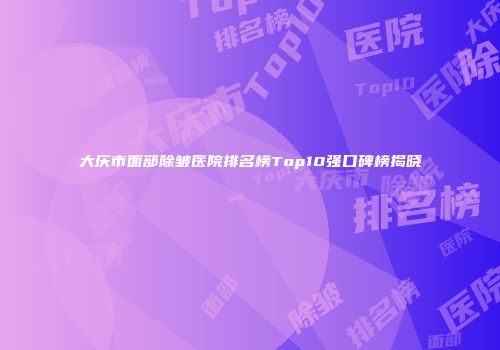 大庆市面部除皱医院排名榜Top10强口碑榜揭晓