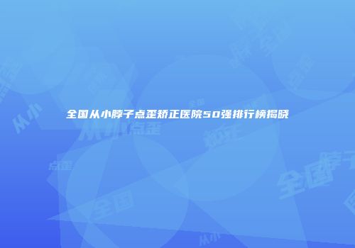 全国从小脖子点歪矫正医院50强排行榜揭晓