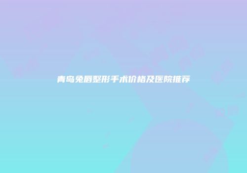 青岛兔唇整形手术价格及医院推荐
