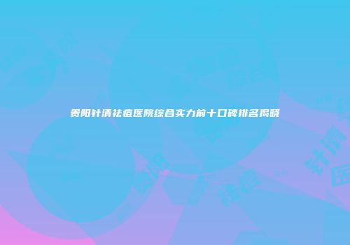 贵阳针清祛痘医院综合实力前十口碑排名揭晓