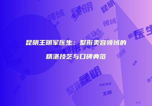 昆明王明军医生：整形美容领域的精湛技艺与口碑典范