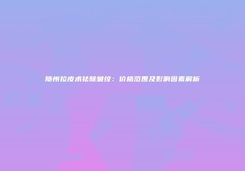 随州拉皮术祛除皱纹：价格范围及影响因素解析