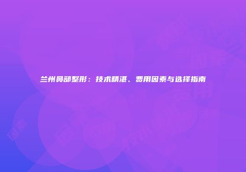 兰州鼻部整形：技术精湛、费用因素与选择指南