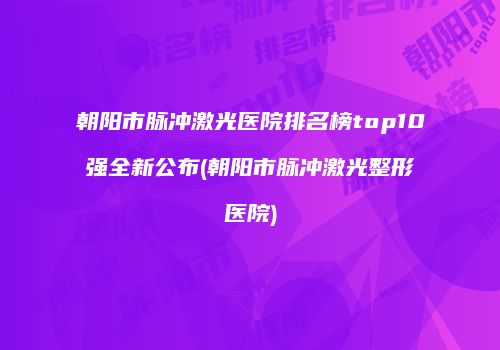 朝阳市脉冲激光医院排名榜top10强全新公布(朝阳市脉冲激光整形医院)