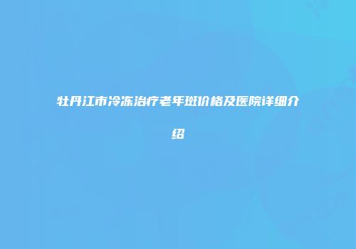牡丹江市冷冻治疗老年斑价格及医院详细介绍