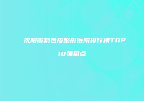 沈阳市割包皮整形医院排行榜TOP10强盘点