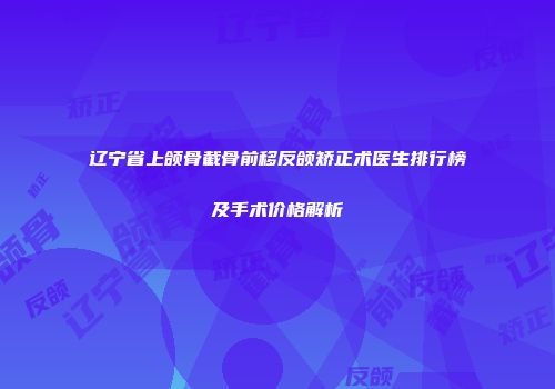 辽宁省上颌骨截骨前移反颌矫正术医生排行榜及手术价格解析