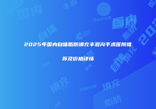 2025年国内自体脂肪填充丰泪沟手术医院推荐及价格详情