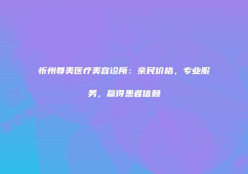 忻州尊美医疗美容诊所：亲民价格，专业服务，赢得患者信赖