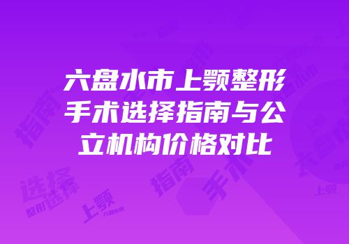 六盘水市上颚整形手术选择指南与公立机构价格对比