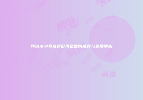 聊城市小耳朵畸形再造医院推荐与费用解析