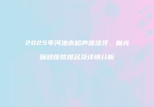 2025年河池市超声波洁牙、抛光喷砂医院排名及详情分析