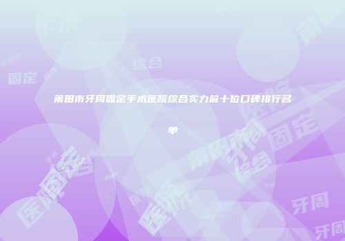 莆田市牙周固定手术医院综合实力前十位口碑排行名单