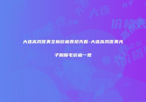 大连高岚医美全新价格表抢先看-大连高岚医美光子脱腋毛价格一览