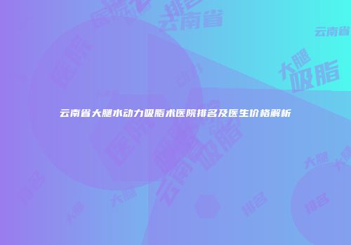云南省大腿水动力吸脂术医院排名及医生价格解析