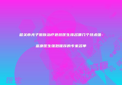 韶关市光子嫩肤治疗色斑医生排名哪几个技术强-富康医生强烈推荐的专家名单
