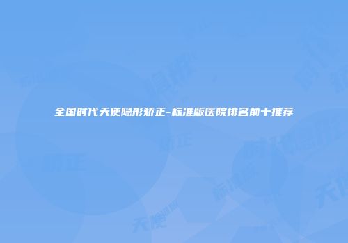 全国时代天使隐形矫正-标准版医院排名前十推荐