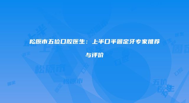 松原市五位口腔医生：上半口半固定牙专家推荐与评价