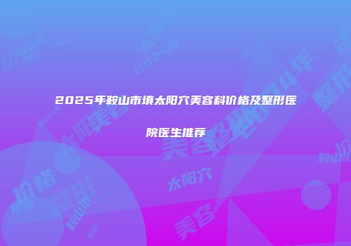 2025年鞍山市填太阳穴美容科价格及整形医院医生推荐