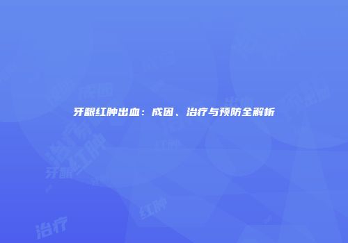 牙龈红肿出血：成因、治疗与预防全解析