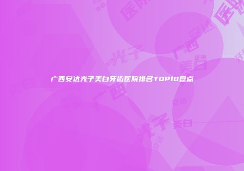 广西安达光子美白牙齿医院排名TOP10盘点