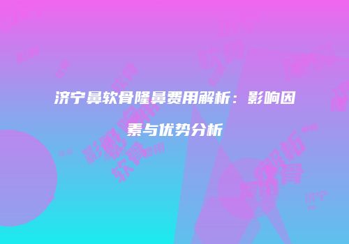 济宁鼻软骨隆鼻费用解析：影响因素与优势分析