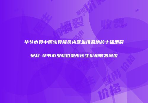 毕节市鼻中隔软骨隆鼻尖医生排名榜前十强墙裂安利-毕节市罗朝位整形医生价格收费同步