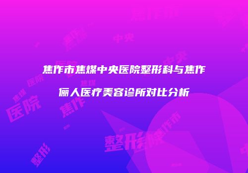 焦作市焦煤中央医院整形科与焦作俪人医疗美容诊所对比分析
