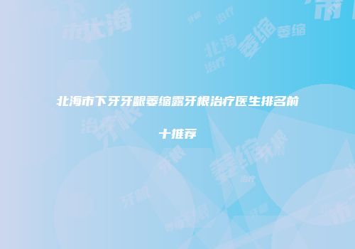 北海市下牙牙龈萎缩露牙根治疗医生排名前十推荐